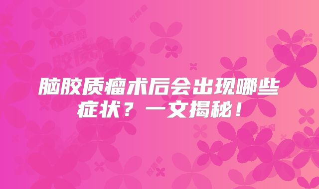 脑胶质瘤术后会出现哪些症状？一文揭秘！