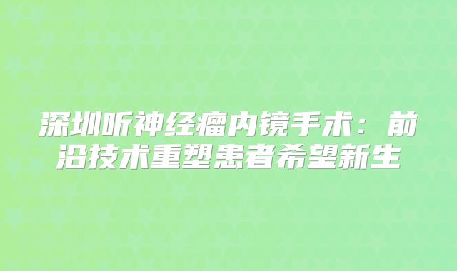 深圳听神经瘤内镜手术：前沿技术重塑患者希望新生