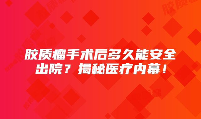 胶质瘤手术后多久能安全出院？揭秘医疗内幕！