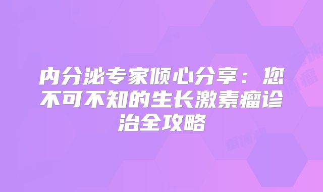 内分泌专家倾心分享：您不可不知的生长激素瘤诊治全攻略