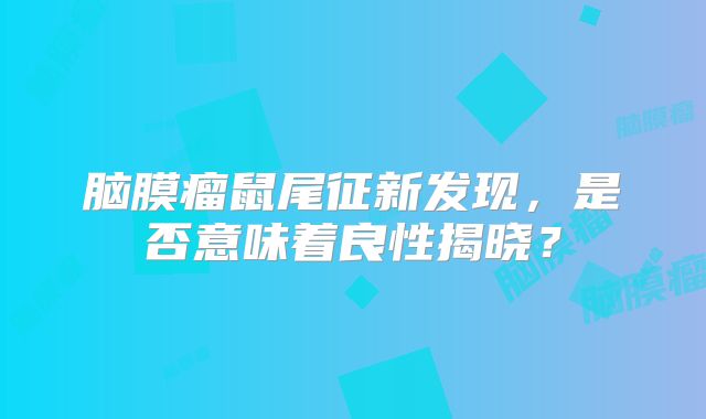 脑膜瘤鼠尾征新发现，是否意味着良性揭晓？