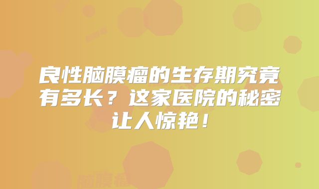 良性脑膜瘤的生存期究竟有多长？这家医院的秘密让人惊艳！