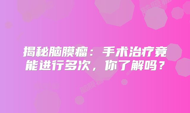揭秘脑膜瘤：手术治疗竟能进行多次，你了解吗？