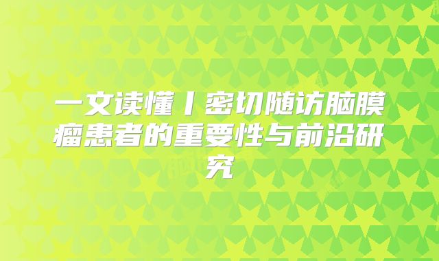 一文读懂丨密切随访脑膜瘤患者的重要性与前沿研究
