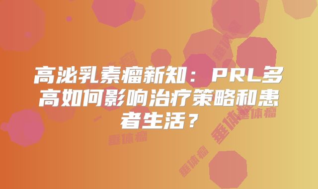 高泌乳素瘤新知：PRL多高如何影响治疗策略和患者生活？