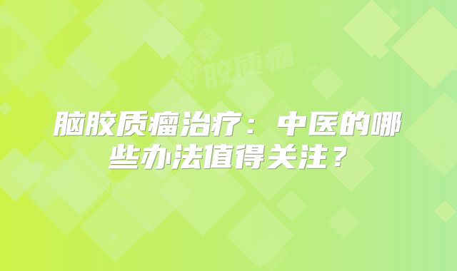 脑胶质瘤治疗：中医的哪些办法值得关注？