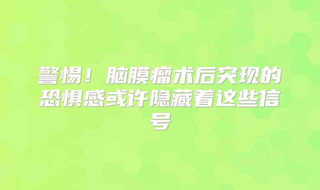 警惕！脑膜瘤术后突现的恐惧感或许隐藏着这些信号
