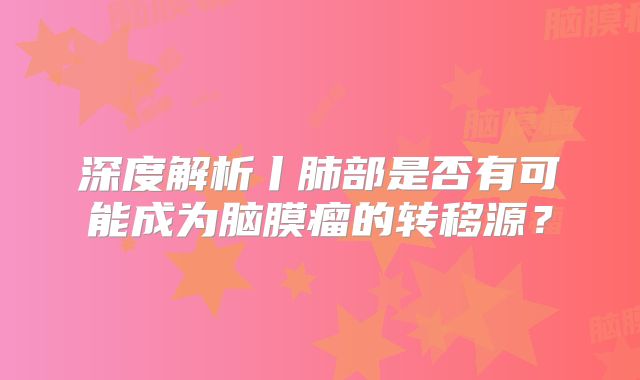 深度解析丨肺部是否有可能成为脑膜瘤的转移源？