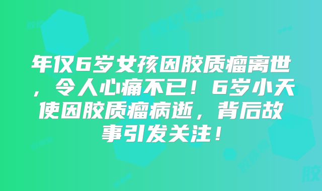 年仅6岁女孩因胶质瘤离世，令人心痛不已！6岁小天使因胶质瘤病逝，背后故事引发关注！