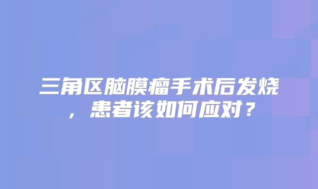 三角区脑膜瘤手术后发烧，患者该如何应对？