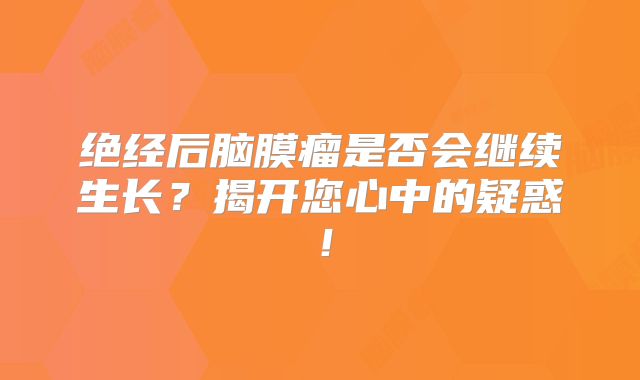 绝经后脑膜瘤是否会继续生长？揭开您心中的疑惑！