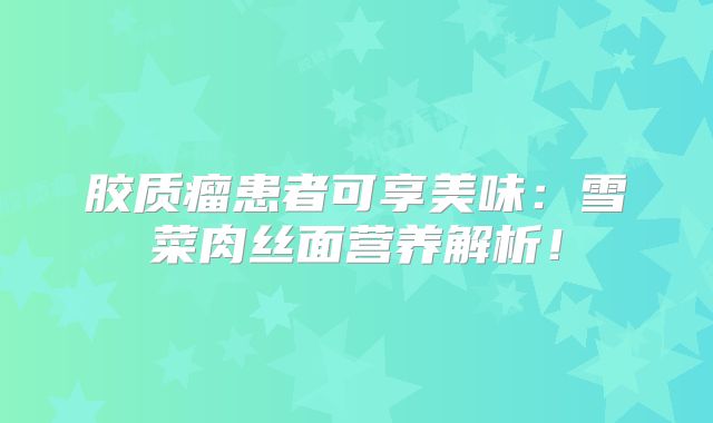 胶质瘤患者可享美味：雪菜肉丝面营养解析！