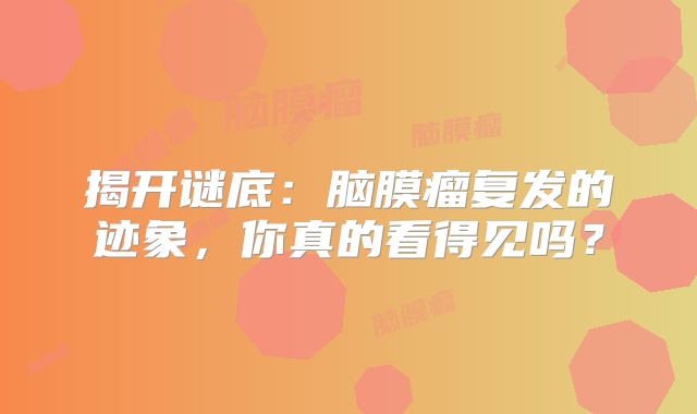 揭开谜底：脑膜瘤复发的迹象，你真的看得见吗？