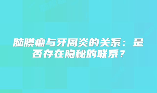 脑膜瘤与牙周炎的关系：是否存在隐秘的联系？