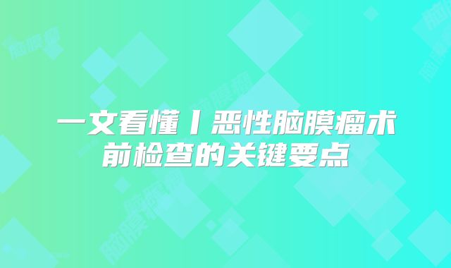 一文看懂丨恶性脑膜瘤术前检查的关键要点