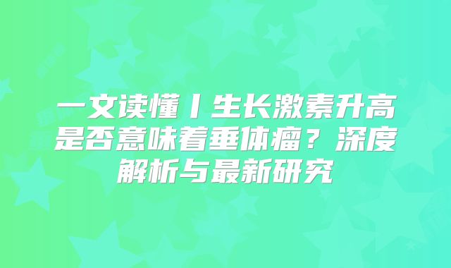 一文读懂丨生长激素升高是否意味着垂体瘤？深度解析与最新研究