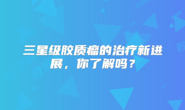 三星级胶质瘤的治疗新进展，你了解吗？