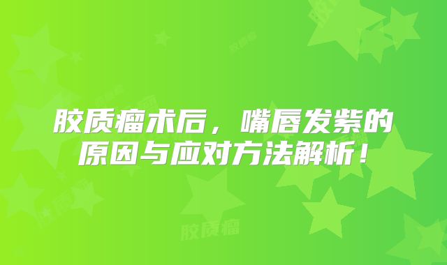 胶质瘤术后，嘴唇发紫的原因与应对方法解析！