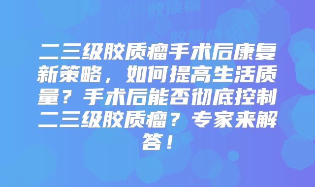 二三级胶质瘤手术后康复新策略，如何提高生活质量？手术后能否彻底控制二三级胶质瘤？专家来解答！