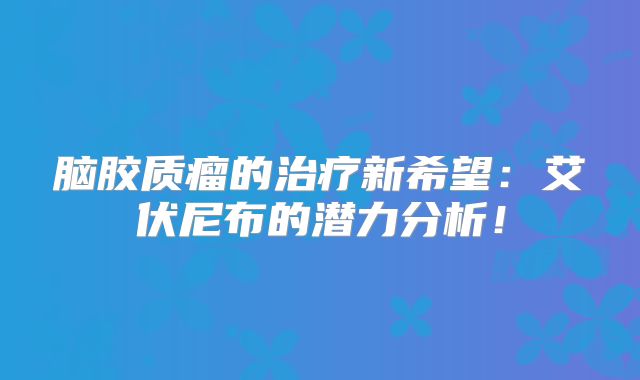 脑胶质瘤的治疗新希望：艾伏尼布的潜力分析！