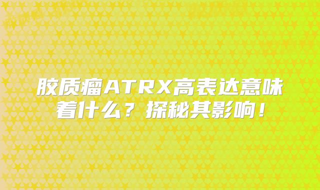 胶质瘤ATRX高表达意味着什么？探秘其影响！