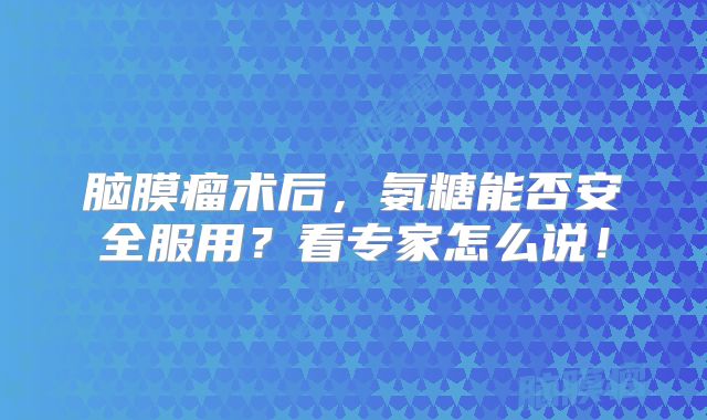 脑膜瘤术后，氨糖能否安全服用？看专家怎么说！