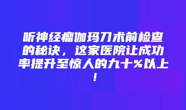 听神经瘤伽玛刀术前检查的秘诀，这家医院让成功率提升至惊人的九十%以上！