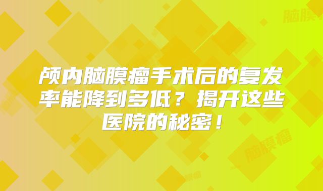颅内脑膜瘤手术后的复发率能降到多低？揭开这些医院的秘密！