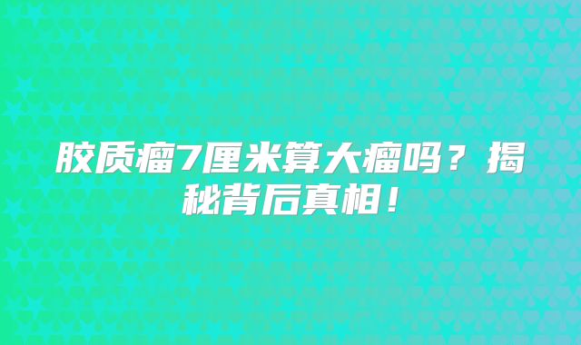 胶质瘤7厘米算大瘤吗？揭秘背后真相！