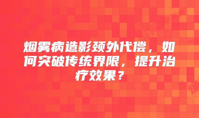 烟雾病造影颈外代偿，如何突破传统界限，提升治疗效果？
