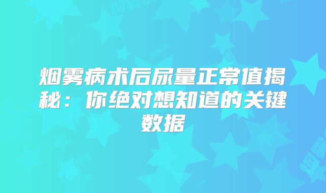烟雾病术后尿量正常值揭秘：你绝对想知道的关键数据