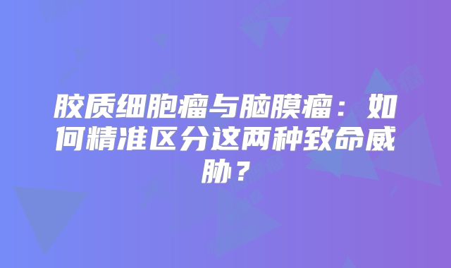 胶质细胞瘤与脑膜瘤：如何精准区分这两种致命威胁？