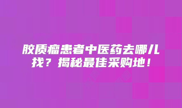 胶质瘤患者中医药去哪儿找？揭秘最佳采购地！