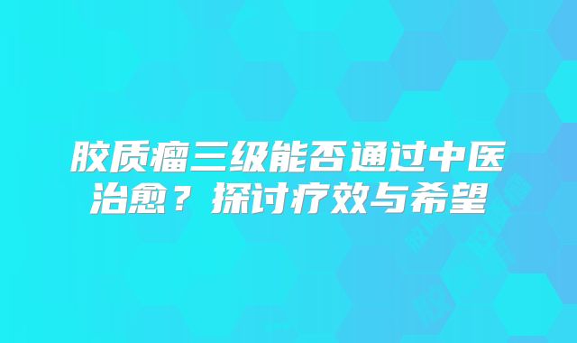 胶质瘤三级能否通过中医治愈？探讨疗效与希望