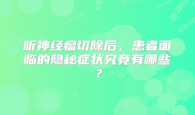 听神经瘤切除后，患者面临的隐秘症状究竟有哪些？