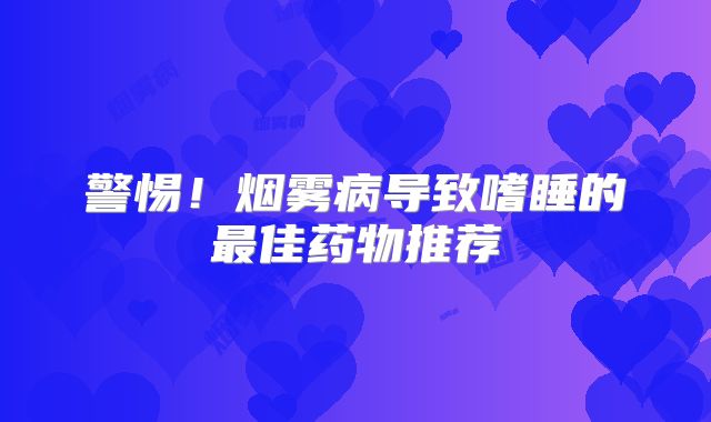 警惕！烟雾病导致嗜睡的最佳药物推荐