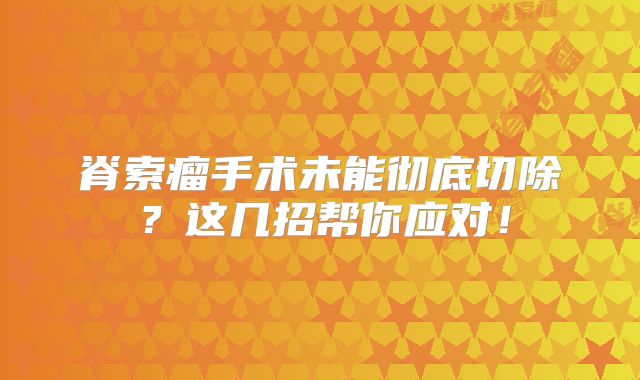 脊索瘤手术未能彻底切除？这几招帮你应对！