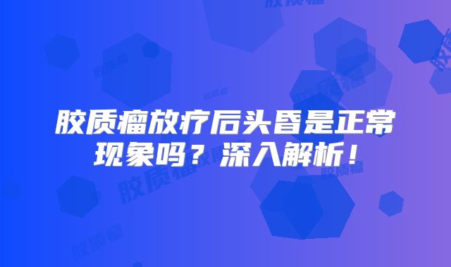 胶质瘤放疗后头昏是正常现象吗？深入解析！
