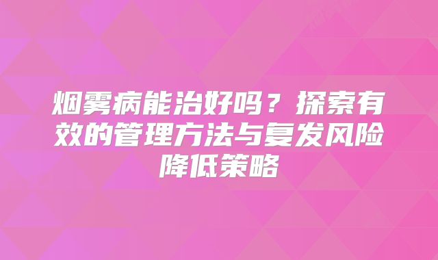 烟雾病能治好吗？探索有效的管理方法与复发风险降低策略