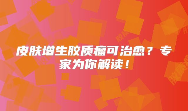 皮肤增生胶质瘤可治愈？专家为你解读！