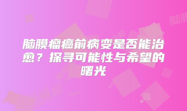 脑膜瘤癌前病变是否能治愈？探寻可能性与希望的曙光