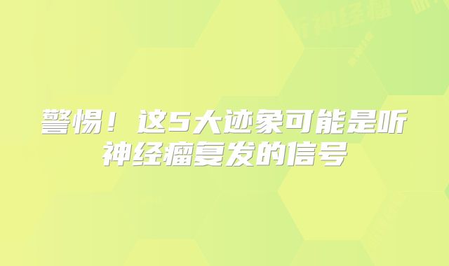 警惕！这5大迹象可能是听神经瘤复发的信号