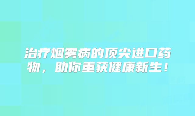 治疗烟雾病的顶尖进口药物，助你重获健康新生！