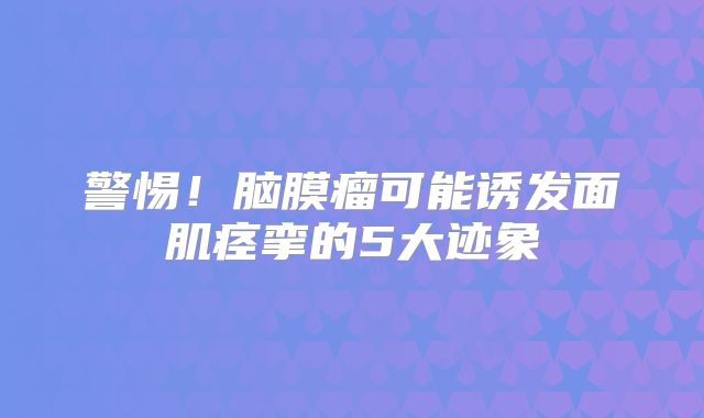 警惕！脑膜瘤可能诱发面肌痉挛的5大迹象