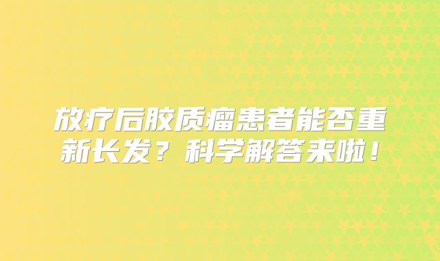 放疗后胶质瘤患者能否重新长发？科学解答来啦！