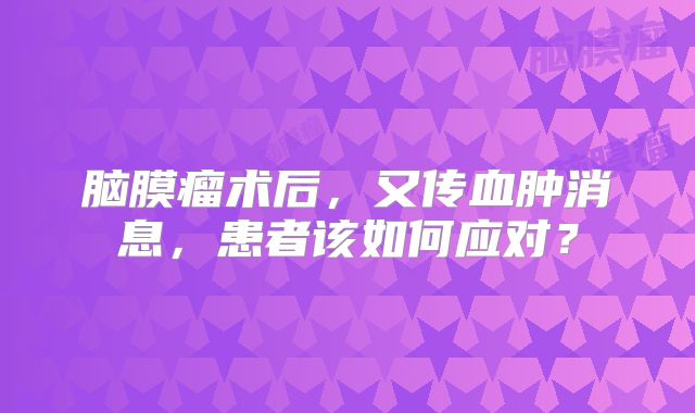 脑膜瘤术后，又传血肿消息，患者该如何应对？