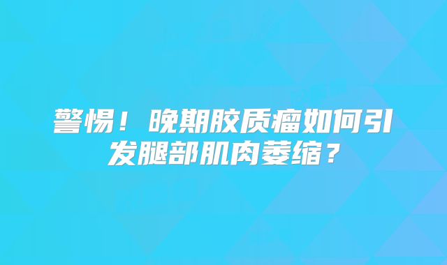 警惕！晚期胶质瘤如何引发腿部肌肉萎缩？