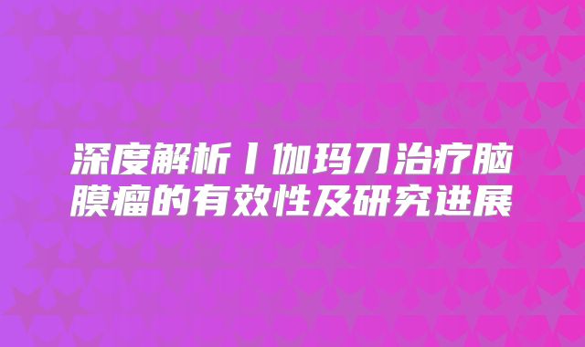深度解析丨伽玛刀治疗脑膜瘤的有效性及研究进展