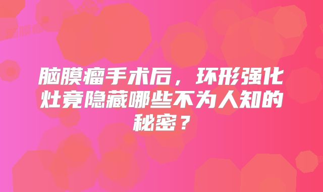 脑膜瘤手术后，环形强化灶竟隐藏哪些不为人知的秘密？