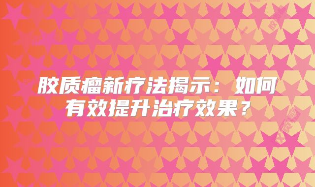 胶质瘤新疗法揭示：如何有效提升治疗效果？